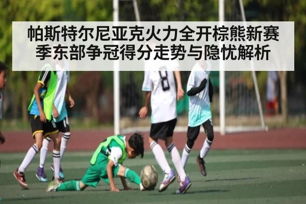 帕斯特尔尼亚克火力全开棕熊新赛季东部争冠得分走势与隐忧解析 | huatihui