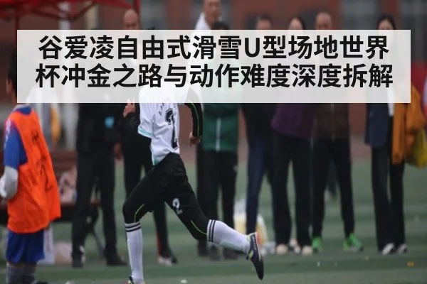 谷爱凌自由式滑雪U型场地世界杯冲金之路与动作难度深度拆解 | huatihui