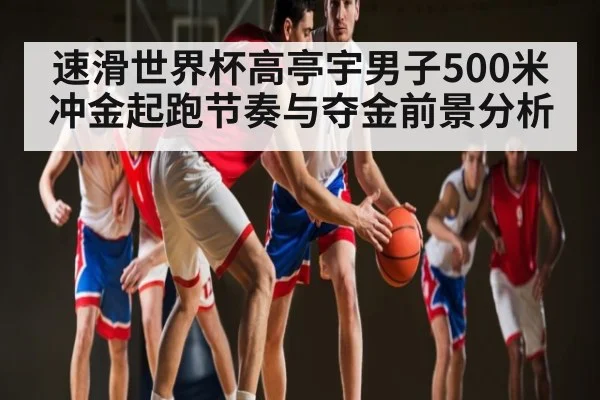 速滑世界杯高亭宇男子500米冲金起跑节奏与夺金前景分析 | huatihui