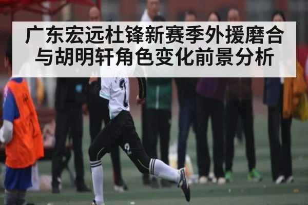 广东宏远杜锋新赛季外援磨合与胡明轩角色变化前景分析 | huatihui
